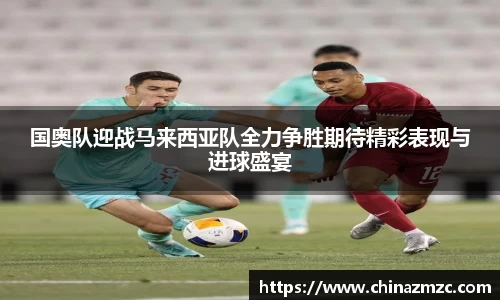 国奥队迎战马来西亚队全力争胜期待精彩表现与进球盛宴