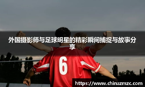 外国摄影师与足球明星的精彩瞬间捕捉与故事分享