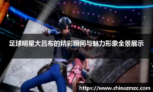 足球明星大吕布的精彩瞬间与魅力形象全景展示