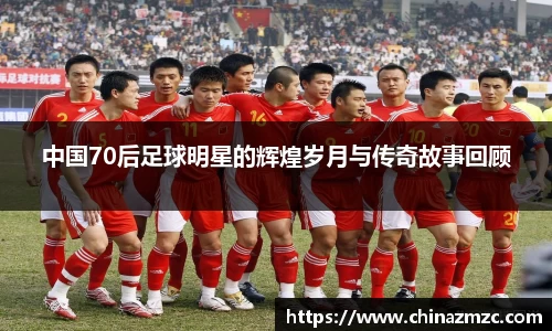 中国70后足球明星的辉煌岁月与传奇故事回顾