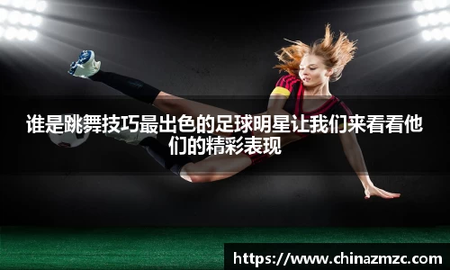 谁是跳舞技巧最出色的足球明星让我们来看看他们的精彩表现