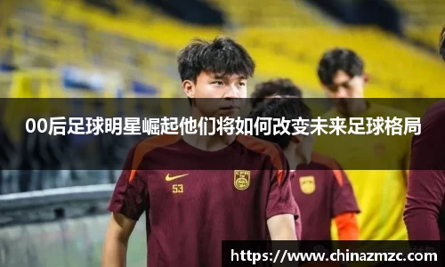00后足球明星崛起他们将如何改变未来足球格局
